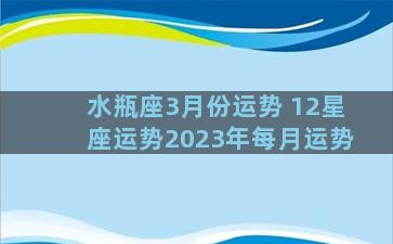 水瓶座3月份运势 12星座运势2023年每月运势